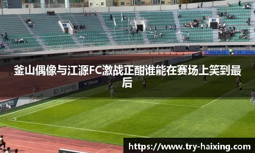 釜山偶像与江源FC激战正酣谁能在赛场上笑到最后